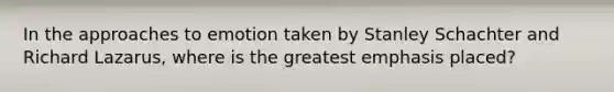In the approaches to emotion taken by Stanley Schachter and Richard Lazarus, where is the greatest emphasis placed?