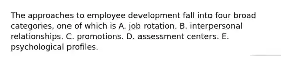 The approaches to employee development fall into four broad categories, one of which is A. job rotation. B. interpersonal relationships. C. promotions. D. assessment centers. E. psychological profiles.