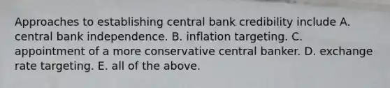 Approaches to establishing central bank credibility include A. central bank independence. B. inflation targeting. C. appointment of a more conservative central banker. D. exchange rate targeting. E. all of the above.