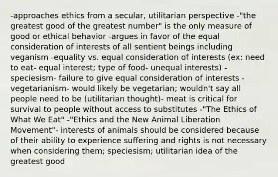 -approaches ethics from a secular, utilitarian perspective -"the greatest good of the greatest number" is the only measure of good or ethical behavior -argues in favor of the equal consideration of interests of all sentient beings including veganism -equality vs. equal consideration of interests (ex: need to eat- equal interest; type of food- unequal interests) -speciesism- failure to give equal consideration of interests -vegetarianism- would likely be vegetarian; wouldn't say all people need to be (utilitarian thought)- meat is critical for survival to people without access to substitutes -"The Ethics of What We Eat" -"Ethics and the New Animal Liberation Movement"- interests of animals should be considered because of their ability to experience suffering and rights is not necessary when considering them; speciesism; utilitarian idea of the greatest good