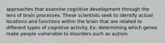 approaches that examine cognitive development through the lens of brain processes. These scientists seek to identify actual locations and functions within the brain that are related to different types of cognitive activity. Ex: determining which genes make people vulnerable to disorders such as autism