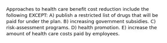 Approaches to health care benefit cost reduction include the following EXCEPT: A) publish a restricted list of drugs that will be paid for under the plan. B) increasing government subsidies. C) risk-assessment programs. D) health promotion. E) increase the amount of health care costs paid by employees.