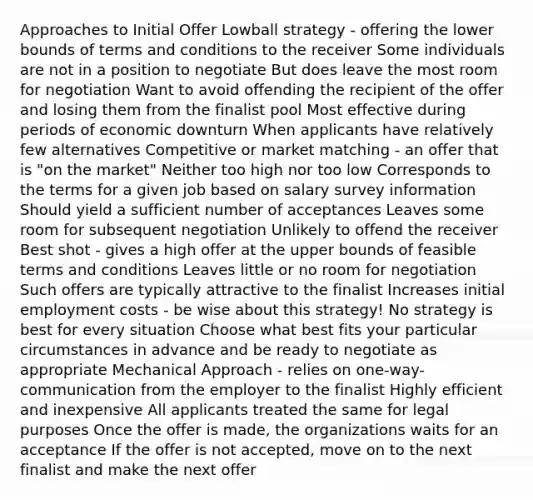 Approaches to Initial Offer​ Lowball strategy - offering the lower bounds of terms and conditions to the receiver​ Some individuals are not in a position to negotiate​ But does leave the most room for negotiation​ Want to avoid offending the recipient of the offer and losing them from the finalist pool​ Most effective during periods of economic downturn​ When applicants have relatively few alternatives​ Competitive or market matching - an offer that is "on the market"​ Neither too high nor too low​ Corresponds to the terms for a given job based on salary survey information​ Should yield a sufficient number of acceptances​ Leaves some room for subsequent negotiation​ Unlikely to offend the receiver​ Best shot - gives a high offer at the upper bounds of feasible terms and conditions​ Leaves little or no room for negotiation​ Such offers are typically attractive to the finalist​ Increases initial employment costs - be wise about this strategy!​ No strategy is best for every situation​ Choose what best fits your particular circumstances in advance​ and be ready to negotiate as appropriate​ Mechanical Approach - relies on one-way-communication from the employer to the finalist​ Highly efficient and inexpensive​ All applicants treated the same for legal purposes​ Once the offer is made, the organizations waits for an acceptance​ If the offer is not accepted, move on to the next finalist and make the next offer​