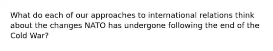 What do each of our approaches to international relations think about the changes NATO has undergone following the end of the Cold War?