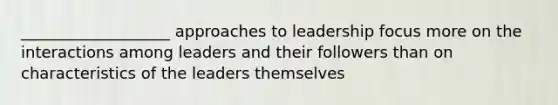 ___________________ approaches to leadership focus more on the interactions among leaders and their followers than on characteristics of the leaders themselves