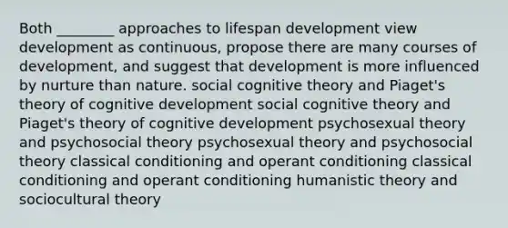 Both ________ approaches to lifespan development view development as continuous, propose there are many courses of development, and suggest that development is more influenced by nurture than nature. social cognitive theory and Piaget's theory of cognitive development social cognitive theory and Piaget's theory of cognitive development psychosexual theory and psychosocial theory psychosexual theory and psychosocial theory classical conditioning and operant conditioning classical conditioning and operant conditioning humanistic theory and sociocultural theory