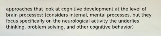 approaches that look at cognitive development at the level of brain processes; (considers internal, mental processes, but they focus specifically on the neurological activity the underlies thinking, problem solving, and other cognitive behavior)