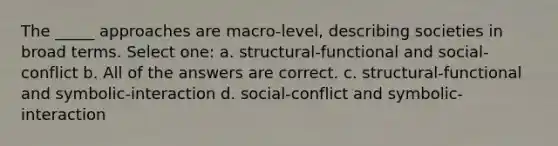 The _____ approaches are macro-level, describing societies in broad terms. Select one: a. structural-functional and social-conflict b. All of the answers are correct. c. structural-functional and symbolic-interaction d. social-conflict and symbolic-interaction