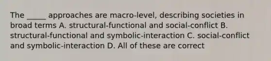 The _____ approaches are macro-level, describing societies in broad terms A. structural-functional and social-conflict B. structural-functional and symbolic-interaction C. social-conflict and symbolic-interaction D. All of these are correct