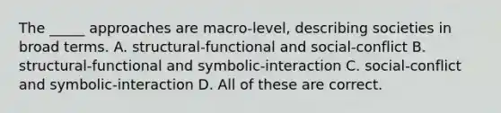 The _____ approaches are macro-level, describing societies in broad terms. A. structural-functional and social-conflict B. structural-functional and symbolic-interaction C. social-conflict and symbolic-interaction D. All of these are correct.