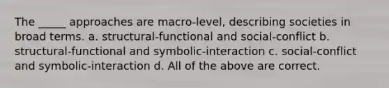 The _____ approaches are macro-level, describing societies in broad terms. a. structural-functional and social-conflict b. structural-functional and symbolic-interaction c. social-conflict and symbolic-interaction d. All of the above are correct.