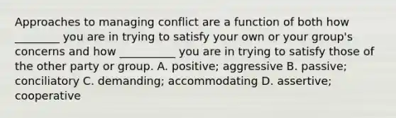 Approaches to managing conflict are a function of both how ________ you are in trying to satisfy your own or your group's concerns and how __________ you are in trying to satisfy those of the other party or group. A. positive; aggressive B. passive; conciliatory C. demanding; accommodating D. assertive; cooperative