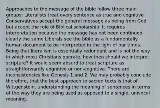 Approaches to the message of the bible follow three main groups: Literalists treat every sentence as true and cognitive Conservatives accept the general message as being from God but accept the role of Biblical scholarship. It requires interpretation because the message has not been continued clearly the same Liberals see the bible as a fundamentally human document to be interpreted in the light of our times. Being that literalism is essentially redundant and is not the way in which most Christians operate, how then should we interpret scripture? It would seem absurd to treat scripture as straightforwardly cognitive or non-cognitive. There are inconsistencies like Genesis 1 and 2. We may probably conclude therefore, that the best approach to sacred texts is that of Wittgenstein, understanding the meaning of sentences in terms of the way they are being used as opposed to a single, univocal meaning.