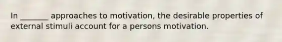 In _______ approaches to motivation, the desirable properties of external stimuli account for a persons motivation.