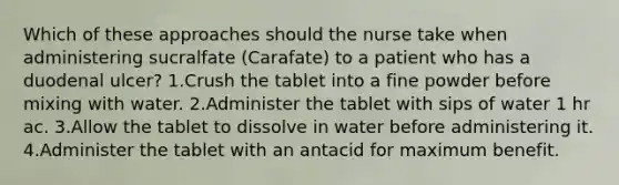 Which of these approaches should the nurse take when administering sucralfate (Carafate) to a patient who has a duodenal ulcer? 1.Crush the tablet into a fine powder before mixing with water. 2.Administer the tablet with sips of water 1 hr ac. 3.Allow the tablet to dissolve in water before administering it. 4.Administer the tablet with an antacid for maximum benefit.