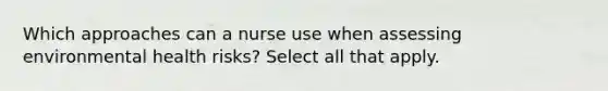 Which approaches can a nurse use when assessing environmental health risks? Select all that apply.