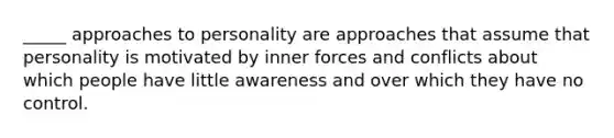 _____ approaches to personality are approaches that assume that personality is motivated by inner forces and conflicts about which people have little awareness and over which they have no control.