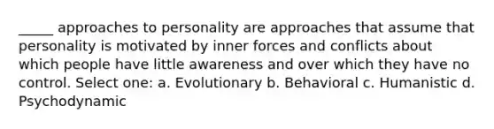 _____ approaches to personality are approaches that assume that personality is motivated by inner forces and conflicts about which people have little awareness and over which they have no control. Select one: a. Evolutionary b. Behavioral c. Humanistic d. Psychodynamic