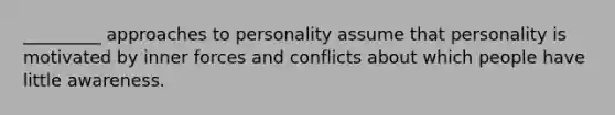 _________ approaches to personality assume that personality is motivated by inner forces and conflicts about which people have little awareness.