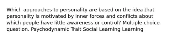 Which approaches to personality are based on the idea that personality is motivated by inner forces and conflicts about which people have little awareness or control? Multiple choice question. Psychodynamic Trait Social Learning Learning