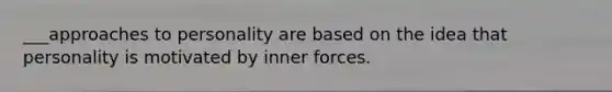 ___approaches to personality are based on the idea that personality is motivated by inner forces.