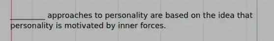 _________ approaches to personality are based on the idea that personality is motivated by inner forces.