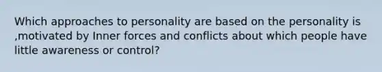 Which approaches to personality are based on the personality is ,motivated by Inner forces and conflicts about which people have little awareness or control?