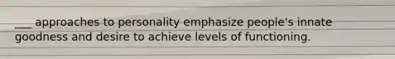 ___ approaches to personality emphasize people's innate goodness and desire to achieve levels of functioning.