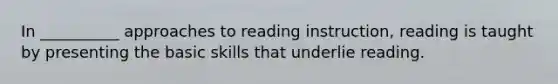 In __________ approaches to reading instruction, reading is taught by presenting the basic skills that underlie reading.