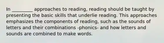 In _________ approaches to reading, reading should be taught by presenting the basic skills that underlie reading. This approaches emphasizes the components of reading, such as the sounds of letters and their combinations -phonics- and how letters and sounds are combined to make words.