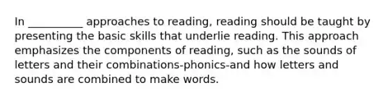 In __________ approaches to reading, reading should be taught by presenting the basic skills that underlie reading. This approach emphasizes the components of reading, such as the sounds of letters and their combinations-phonics-and how letters and sounds are combined to make words.