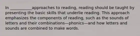 In ___________approaches to reading, reading should be taught by presenting the basic skills that underlie reading. This approach emphasizes the components of reading, such as the sounds of letters and their combinations—phonics—and how letters and sounds are combined to make words.