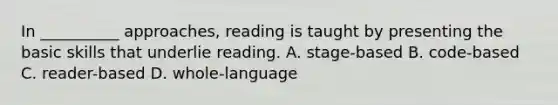 In __________ approaches, reading is taught by presenting the basic skills that underlie reading. A. stage-based B. code-based C. reader-based D. whole-language