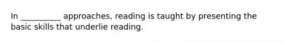 In __________ approaches, reading is taught by presenting the basic skills that underlie reading.