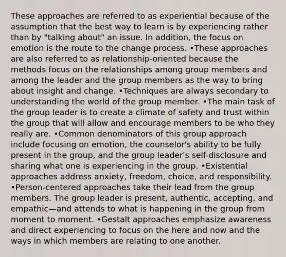 These approaches are referred to as experiential because of the assumption that the best way to learn is by experiencing rather than by "talking about" an issue. In addition, the focus on emotion is the route to the change process. •These approaches are also referred to as relationship-oriented because the methods focus on the relationships among group members and among the leader and the group members as the way to bring about insight and change. •Techniques are always secondary to understanding the world of the group member. •The main task of the group leader is to create a climate of safety and trust within the group that will allow and encourage members to be who they really are. •Common denominators of this group approach include focusing on emotion, the counselor's ability to be fully present in the group, and the group leader's self-disclosure and sharing what one is experiencing in the group. •Existential approaches address anxiety, freedom, choice, and responsibility. •Person-centered approaches take their lead from the group members. The group leader is present, authentic, accepting, and empathic—and attends to what is happening in the group from moment to moment. •Gestalt approaches emphasize awareness and direct experiencing to focus on the here and now and the ways in which members are relating to one another.