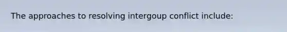 The approaches to resolving intergoup conflict include: