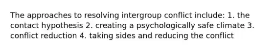 The approaches to resolving intergroup conflict include: 1. the contact hypothesis 2. creating a psychologically safe climate 3. conflict reduction 4. taking sides and reducing the conflict