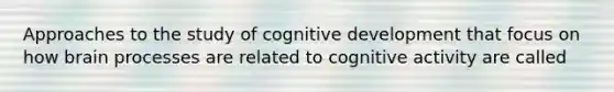 Approaches to the study of cognitive development that focus on how brain processes are related to cognitive activity are called