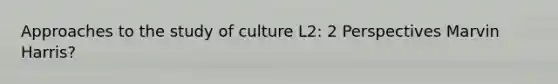 Approaches to the study of culture L2: 2 Perspectives Marvin Harris?