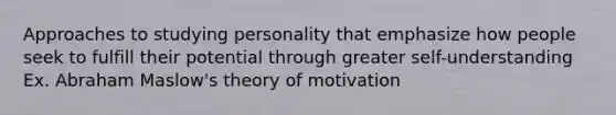 Approaches to studying personality that emphasize how people seek to fulfill their potential through greater self-understanding Ex. Abraham Maslow's theory of motivation