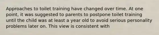 Approaches to toilet training have changed over time. At one point, it was suggested to parents to postpone toilet training until the child was at least a year old to avoid serious personality problems later on. This view is consistent with