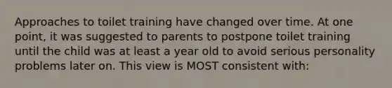 Approaches to toilet training have changed over time. At one point, it was suggested to parents to postpone toilet training until the child was at least a year old to avoid serious personality problems later on. This view is MOST consistent with: