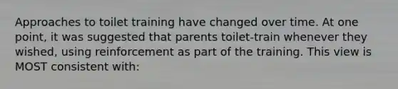 Approaches to toilet training have changed over time. At one point, it was suggested that parents toilet-train whenever they wished, using reinforcement as part of the training. This view is MOST consistent with: