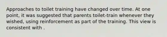 Approaches to toilet training have changed over time. At one point, it was suggested that parents toilet-train whenever they wished, using reinforcement as part of the training. This view is consistent with .