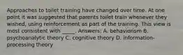 Approaches to toilet training have changed over time. At one point it was suggested that parents toilet train whenever they wished, using reinforcement as part of the training. This view is most consistent with _____. Answers: A. behaviorism B. psychoanalytic theory C. cognitive theory D. information-processing theory