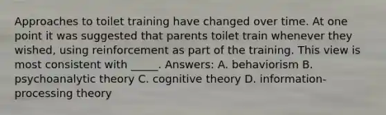 Approaches to toilet training have changed over time. At one point it was suggested that parents toilet train whenever they wished, using reinforcement as part of the training. This view is most consistent with _____. Answers: A. behaviorism B. psychoanalytic theory C. cognitive theory D. information-processing theory