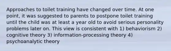 Approaches to toilet training have changed over time. At one point, it was suggested to parents to postpone toilet training until the child was at least a year old to avoid serious personality problems later on. This view is consistent with 1) behaviorism 2) cognitive theory 3) information-processing theory 4) psychoanalytic theory