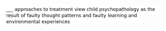 ___ approaches to treatment view child psychopathology as the result of faulty thought patterns and faulty learning and environmental experiences