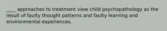 ____ approaches to treatment view child psychopathology as the result of faulty thought patterns and faulty learning and environmental experiences.