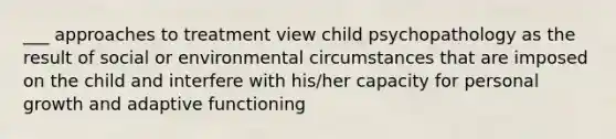 ___ approaches to treatment view child psychopathology as the result of social or environmental circumstances that are imposed on the child and interfere with his/her capacity for personal growth and adaptive functioning